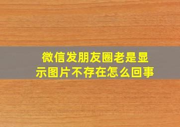 微信发朋友圈老是显示图片不存在怎么回事