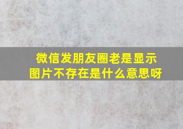 微信发朋友圈老是显示图片不存在是什么意思呀