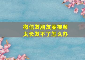 微信发朋友圈视频太长发不了怎么办