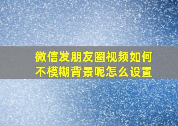 微信发朋友圈视频如何不模糊背景呢怎么设置