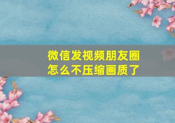 微信发视频朋友圈怎么不压缩画质了