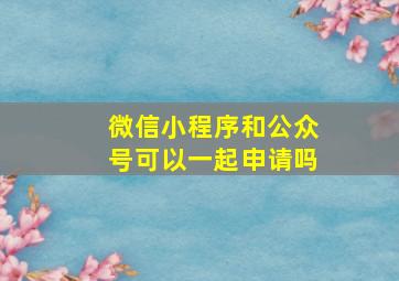 微信小程序和公众号可以一起申请吗