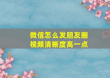 微信怎么发朋友圈视频清晰度高一点