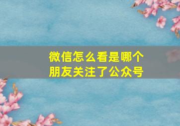 微信怎么看是哪个朋友关注了公众号