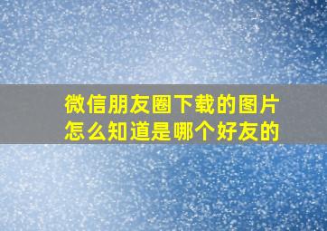 微信朋友圈下载的图片怎么知道是哪个好友的