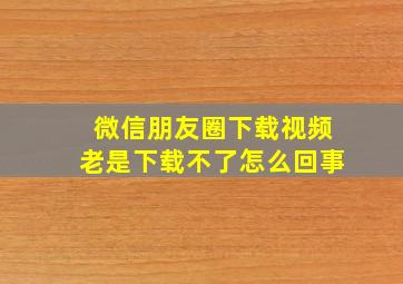 微信朋友圈下载视频老是下载不了怎么回事