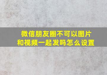 微信朋友圈不可以图片和视频一起发吗怎么设置