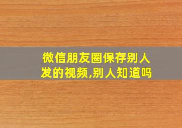 微信朋友圈保存别人发的视频,别人知道吗