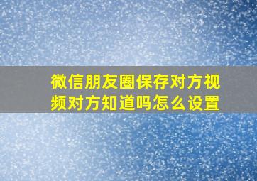 微信朋友圈保存对方视频对方知道吗怎么设置