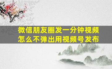 微信朋友圈发一分钟视频怎么不弹出用视频号发布