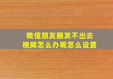 微信朋友圈发不出去视频怎么办呢怎么设置