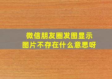 微信朋友圈发图显示图片不存在什么意思呀