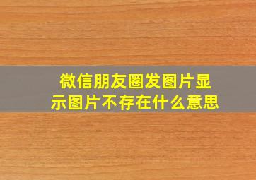 微信朋友圈发图片显示图片不存在什么意思