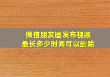 微信朋友圈发布视频最长多少时间可以删除