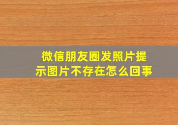 微信朋友圈发照片提示图片不存在怎么回事