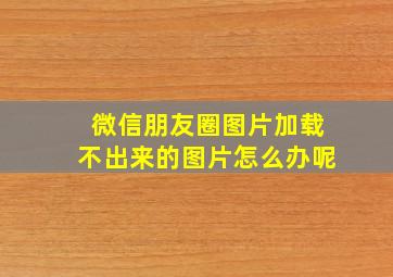 微信朋友圈图片加载不出来的图片怎么办呢