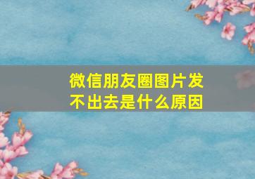 微信朋友圈图片发不出去是什么原因