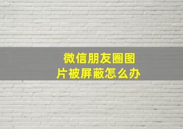 微信朋友圈图片被屏蔽怎么办