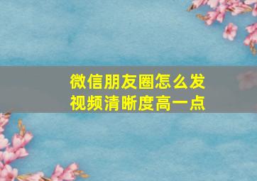 微信朋友圈怎么发视频清晰度高一点