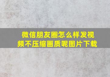 微信朋友圈怎么样发视频不压缩画质呢图片下载