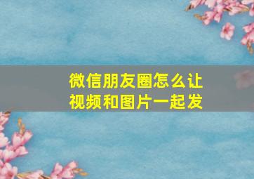 微信朋友圈怎么让视频和图片一起发