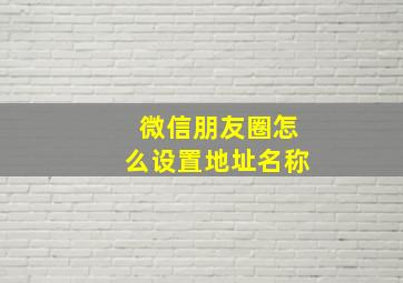 微信朋友圈怎么设置地址名称