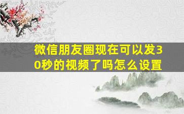 微信朋友圈现在可以发30秒的视频了吗怎么设置