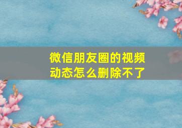 微信朋友圈的视频动态怎么删除不了