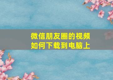 微信朋友圈的视频如何下载到电脑上