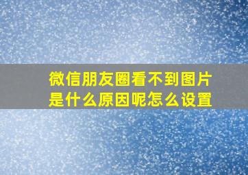 微信朋友圈看不到图片是什么原因呢怎么设置