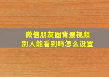 微信朋友圈背景视频别人能看到吗怎么设置