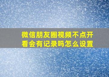 微信朋友圈视频不点开看会有记录吗怎么设置