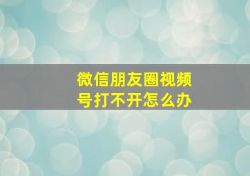 微信朋友圈视频号打不开怎么办