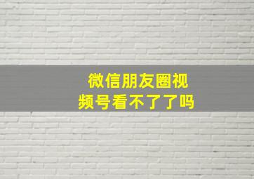 微信朋友圈视频号看不了了吗