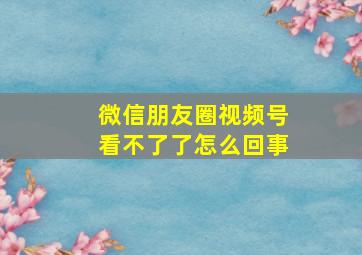 微信朋友圈视频号看不了了怎么回事