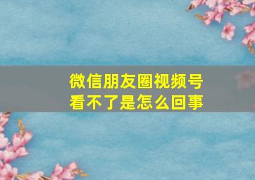 微信朋友圈视频号看不了是怎么回事