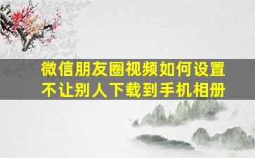 微信朋友圈视频如何设置不让别人下载到手机相册