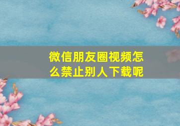 微信朋友圈视频怎么禁止别人下载呢