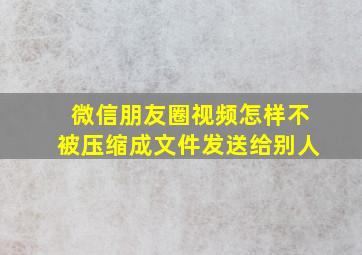 微信朋友圈视频怎样不被压缩成文件发送给别人