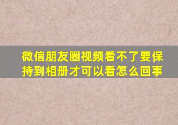 微信朋友圈视频看不了要保持到相册才可以看怎么回事