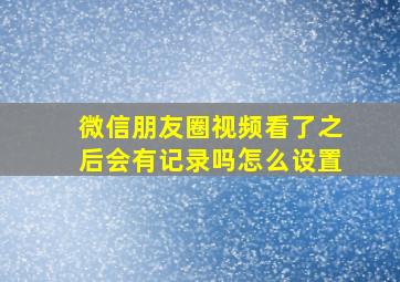 微信朋友圈视频看了之后会有记录吗怎么设置