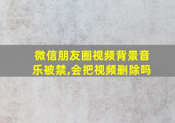 微信朋友圈视频背景音乐被禁,会把视频删除吗