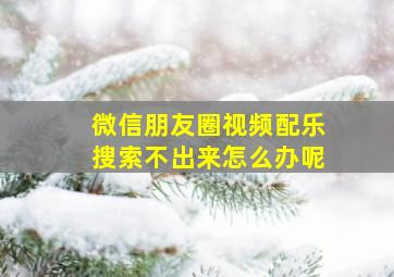 微信朋友圈视频配乐搜索不出来怎么办呢