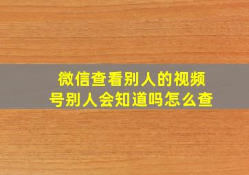 微信查看别人的视频号别人会知道吗怎么查