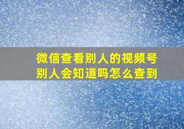 微信查看别人的视频号别人会知道吗怎么查到