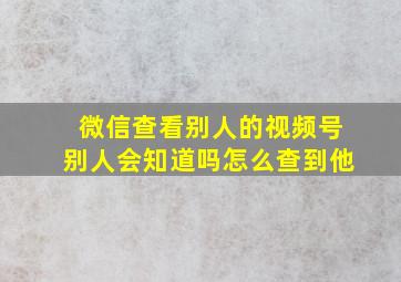 微信查看别人的视频号别人会知道吗怎么查到他