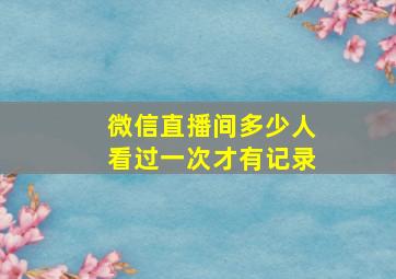 微信直播间多少人看过一次才有记录