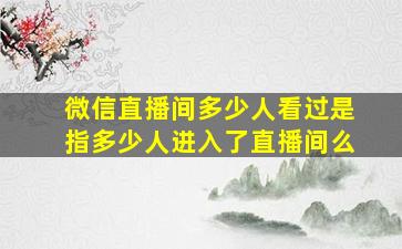 微信直播间多少人看过是指多少人进入了直播间么