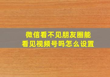 微信看不见朋友圈能看见视频号吗怎么设置