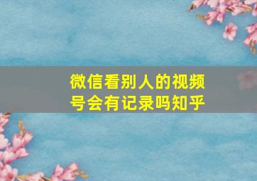 微信看别人的视频号会有记录吗知乎